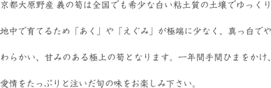 京都大原野産 義の筍は全国でも希少な白い粘土質の土壌でゆっくり地中で育てるため「あく」や「えぐみ」が極端に少なく、真っ白でやわらかい、甘みのある極上の筍となります。一年間手間ひまをかけ、愛情をたっぷりと注いだ旬の味をお楽しみください。